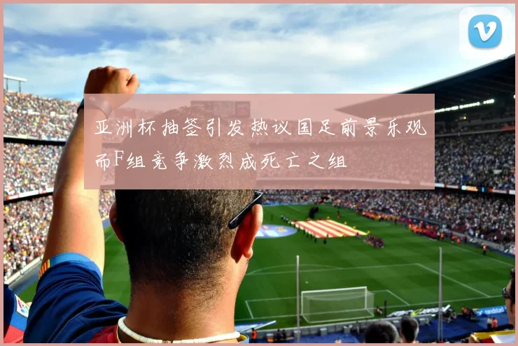 亚洲杯抽签引发热议国足前景乐观而F组竞争激烈成死亡之组