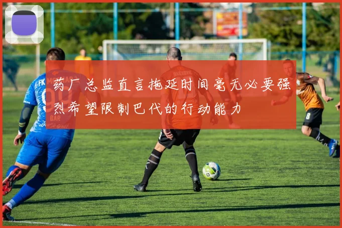 药厂总监直言拖延时间毫无必要强烈希望限制巴代的行动能力