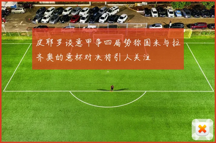 皮耶罗谈意甲争四局势称国米与拉齐奥的意杯对决将引人关注