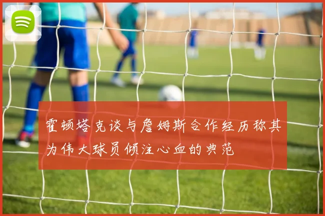 霍顿塔克谈与詹姆斯合作经历称其为伟大球员倾注心血的典范
