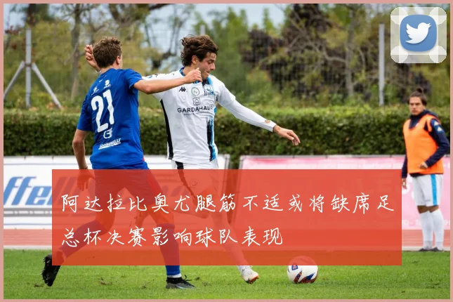 阿达拉比奥尤腿筋不适或将缺席足总杯决赛影响球队表现