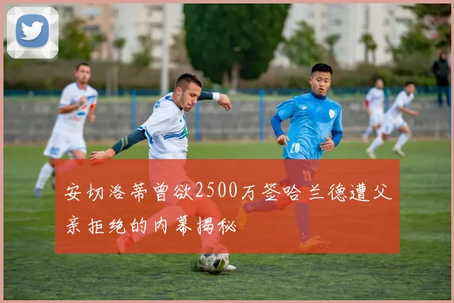 安切洛蒂曾欲2500万签哈兰德遭父亲拒绝的内幕揭秘