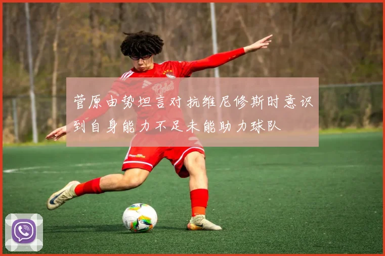 菅原由势坦言对抗维尼修斯时意识到自身能力不足未能助力球队