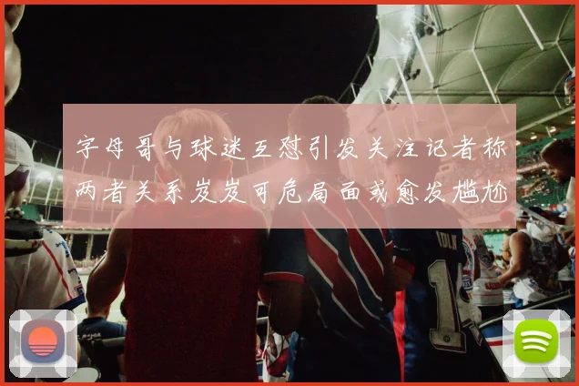 字母哥与球迷互怼引发关注记者称两者关系岌岌可危局面或愈发尴尬