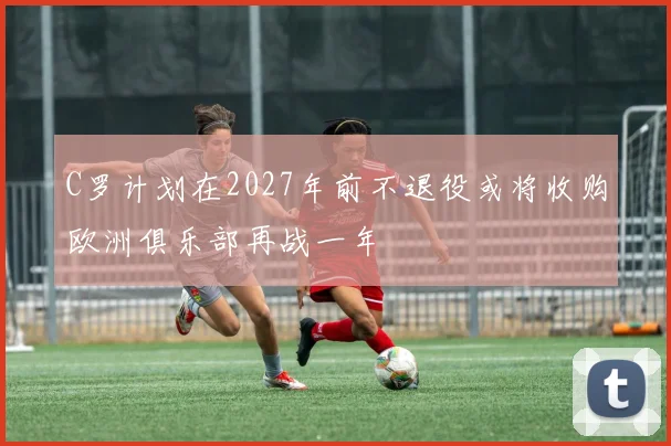 C罗计划在2027年前不退役或将收购欧洲俱乐部再战一年