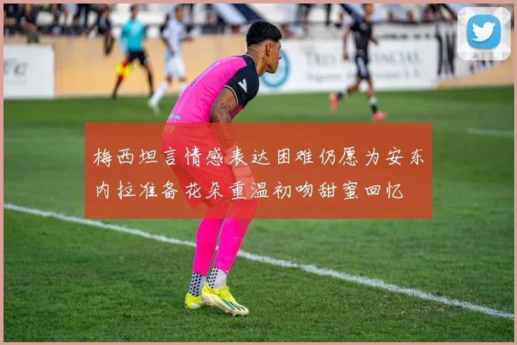 梅西坦言情感表达困难仍愿为安东内拉准备花朵重温初吻甜蜜回忆