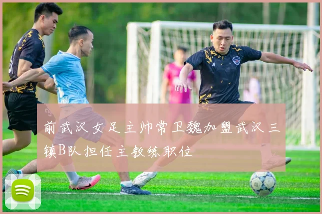 前武汉女足主帅常卫魏加盟武汉三镇B队担任主教练职位