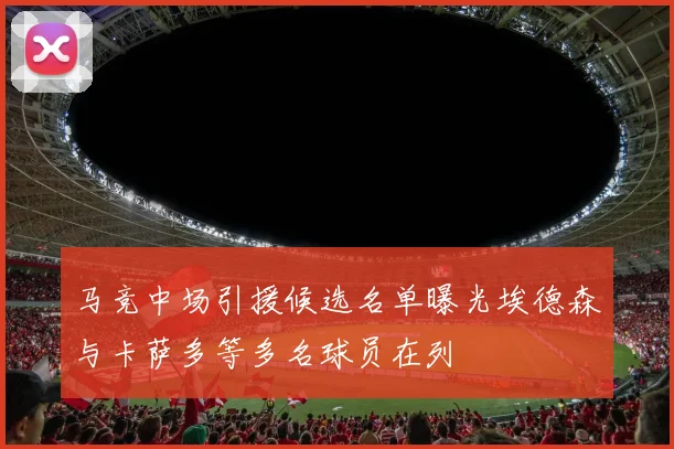 马竞中场引援候选名单曝光埃德森与卡萨多等多名球员在列
