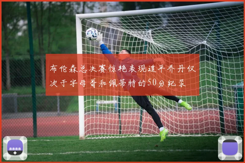 布伦森总决赛惊艳表现追平乔丹仅次于字母哥和佩蒂特的50分纪录