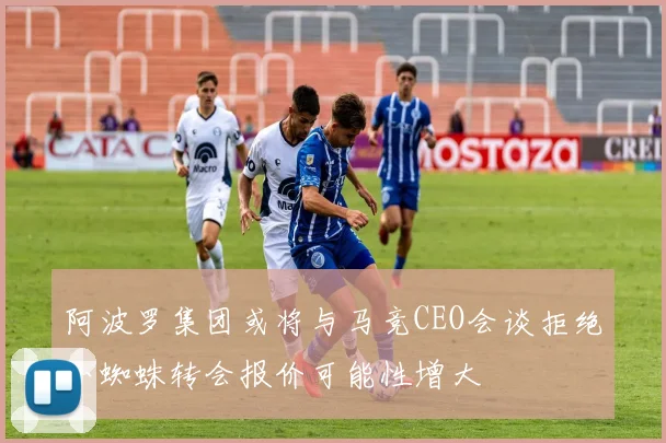 阿波罗集团或将与马竞CEO会谈拒绝小蜘蛛转会报价可能性增大