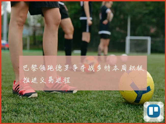 巴黎领跑德罗争夺战多特本周积极推进交易进程