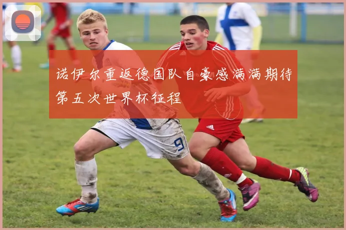诺伊尔重返德国队自豪感满满期待第五次世界杯征程