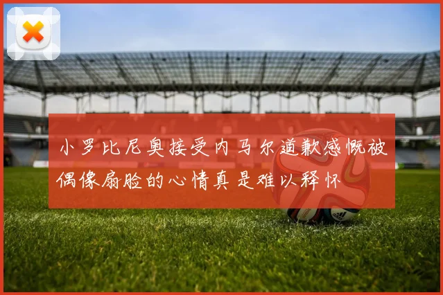 小罗比尼奥接受内马尔道歉感慨被偶像扇脸的心情真是难以释怀