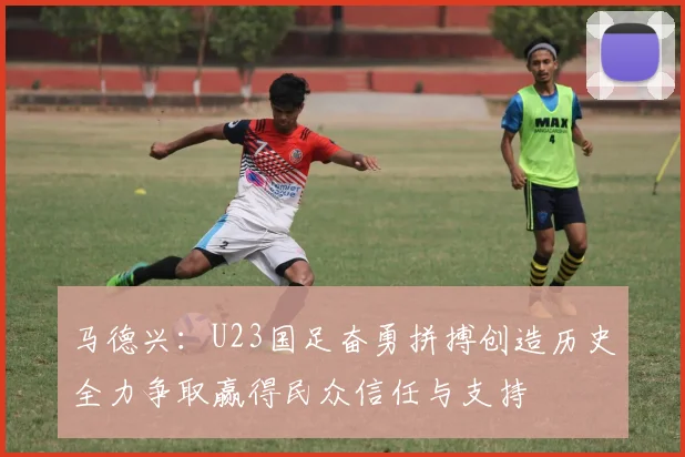 马德兴：U23国足奋勇拼搏创造历史全力争取赢得民众信任与支持