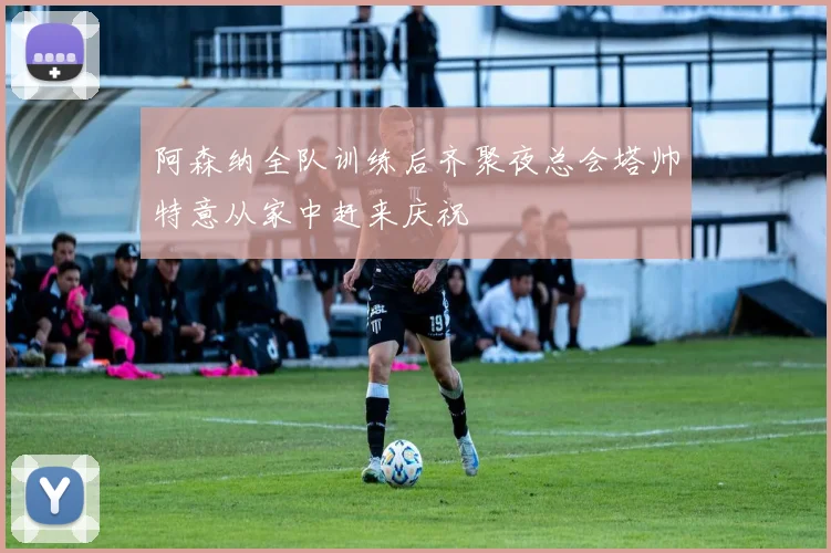 阿森纳全队训练后齐聚夜总会塔帅特意从家中赶来庆祝