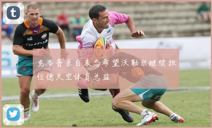 克洛普亲自表态希望沃勒尔继续担任德天空体育总监