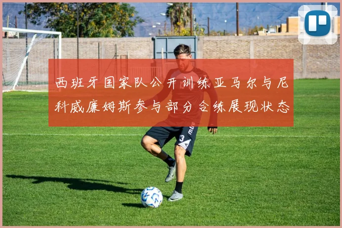 西班牙国家队公开训练亚马尔与尼科威廉姆斯参与部分合练展现状态
