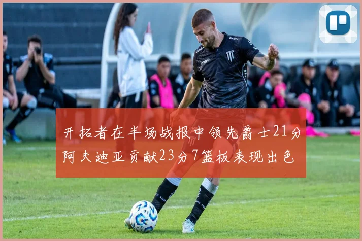 开拓者在半场战报中领先爵士21分阿夫迪亚贡献23分7篮板表现出色