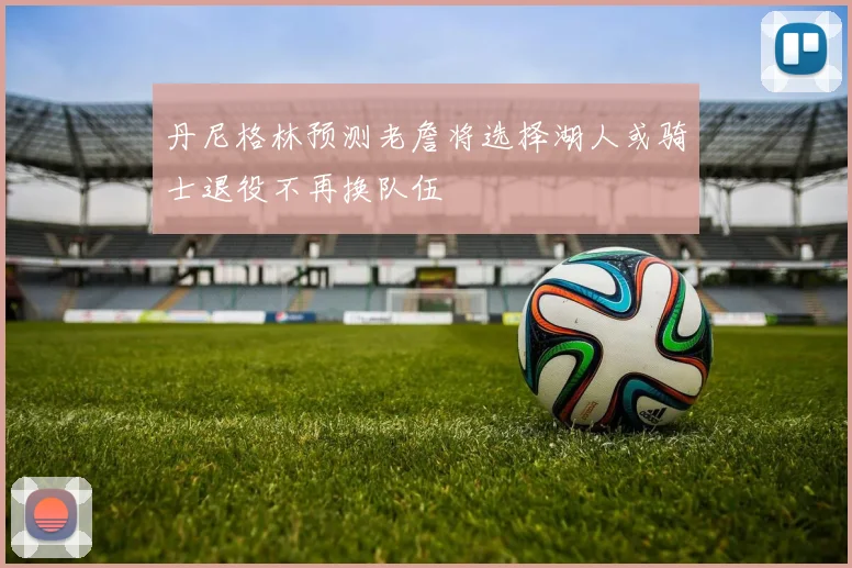 丹尼格林预测老詹将选择湖人或骑士退役不再换队伍