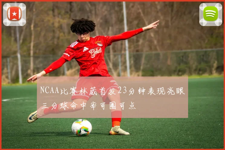 NCAA比赛林葳首发23分钟表现亮眼三分球命中率可圈可点
