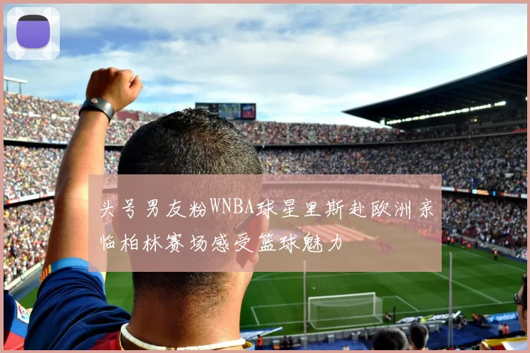 头号男友粉WNBA球星里斯赴欧洲亲临柏林赛场感受篮球魅力