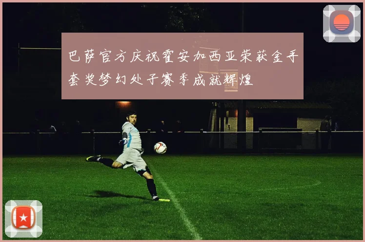 巴萨官方庆祝霍安加西亚荣获金手套奖梦幻处子赛季成就辉煌