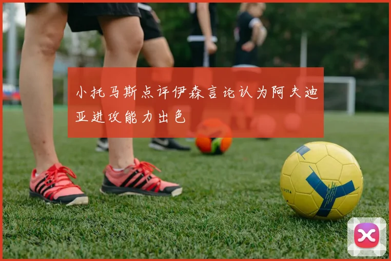 小托马斯点评伊森言论认为阿夫迪亚进攻能力出色