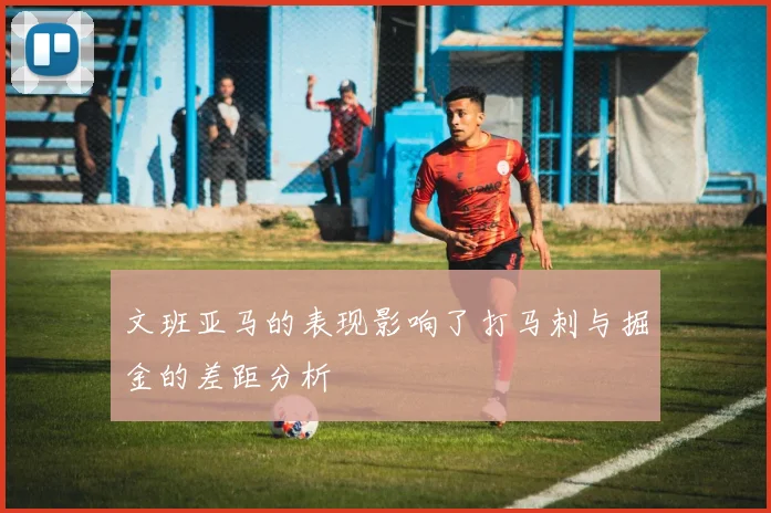 文班亚马的表现影响了打马刺与掘金的差距分析