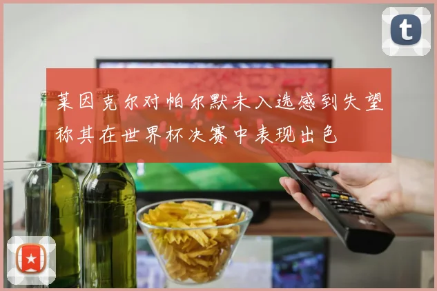 莱因克尔对帕尔默未入选感到失望称其在世界杯决赛中表现出色