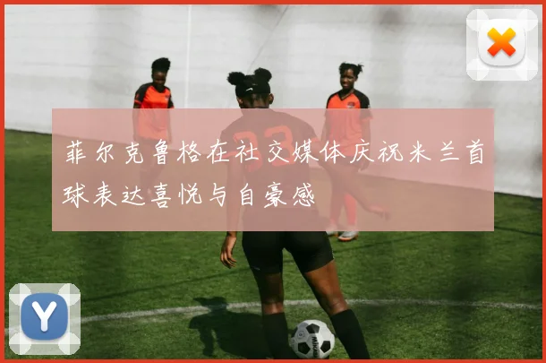 菲尔克鲁格在社交媒体庆祝米兰首球表达喜悦与自豪感