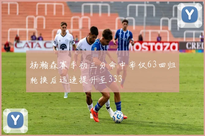杨瀚森赛季初三分命中率仅63回归轮换后迅速提升至333