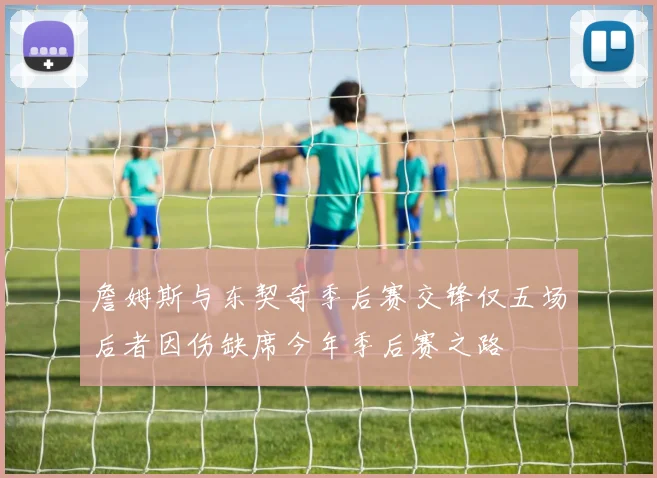 詹姆斯与东契奇季后赛交锋仅五场后者因伤缺席今年季后赛之路