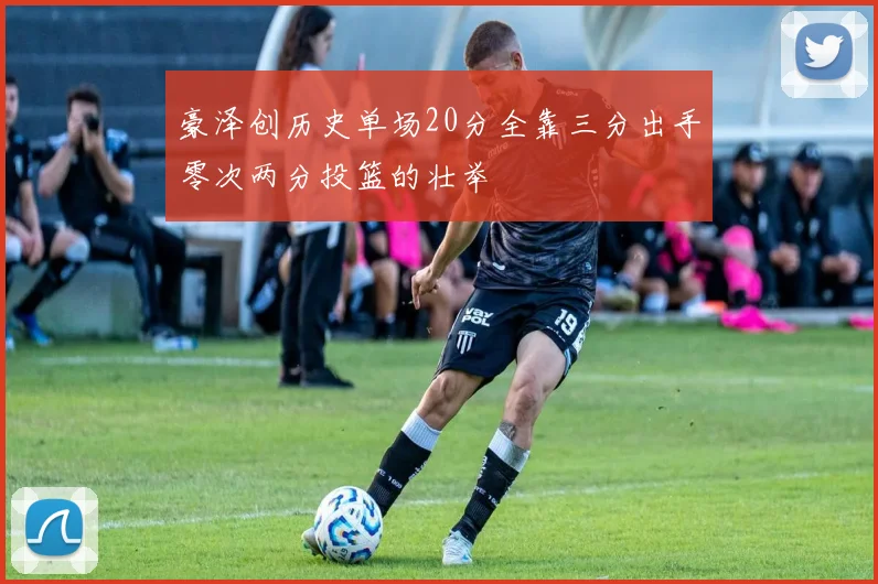 豪泽创历史单场20分全靠三分出手零次两分投篮的壮举