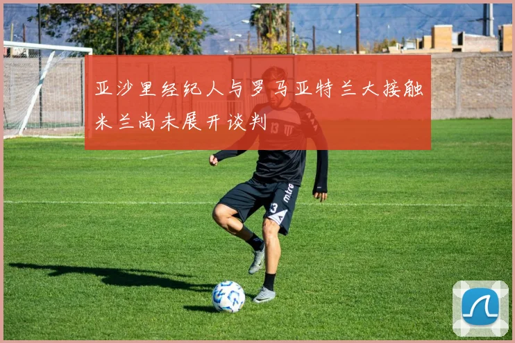 亚沙里经纪人与罗马亚特兰大接触米兰尚未展开谈判