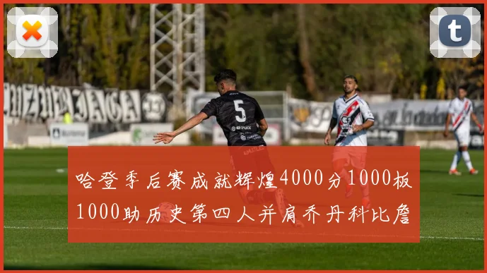 哈登季后赛成就辉煌4000分1000板1000助历史第四人并肩乔丹科比詹姆斯